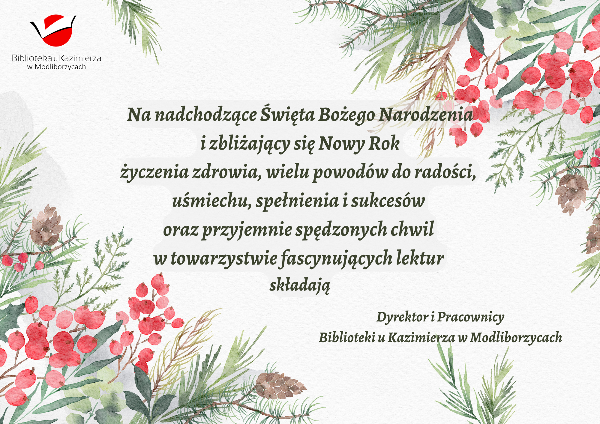 Na nadchodzące Święta Bożego Narodzenia  i zbliżający się Nowy Rok  życzenia zdrowia, wielu powodów do radości,  uśmiechu, spełnienia i sukcesów  oraz przyjemnie spędzonych chwil  w towarzystwie fascynujących lektur  składają Dyrektor i Pracownicy Biblioteki u Kazimierza w Modliborzycach